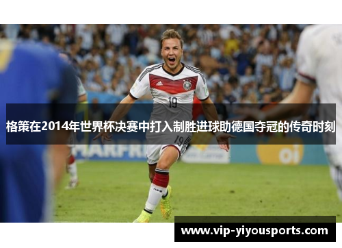 格策在2014年世界杯决赛中打入制胜进球助德国夺冠的传奇时刻