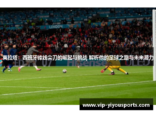 莫拉塔：西班牙锋线尖刀的崛起与挑战 解析他的足球之路与未来潜力