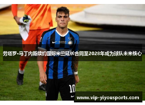 劳塔罗·马丁内斯续约国际米兰延长合同至2028年成为球队未来核心