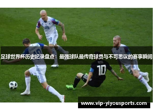 足球世界杯历史纪录盘点：最强球队最传奇球员与不可思议的赛事瞬间