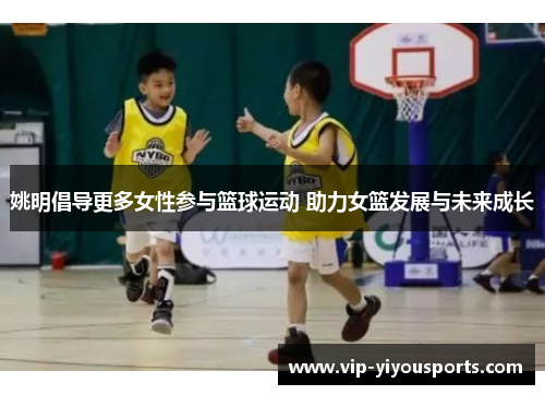 姚明倡导更多女性参与篮球运动 助力女篮发展与未来成长