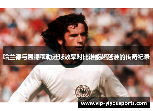 哈兰德与盖德穆勒进球效率对比谁能超越谁的传奇纪录