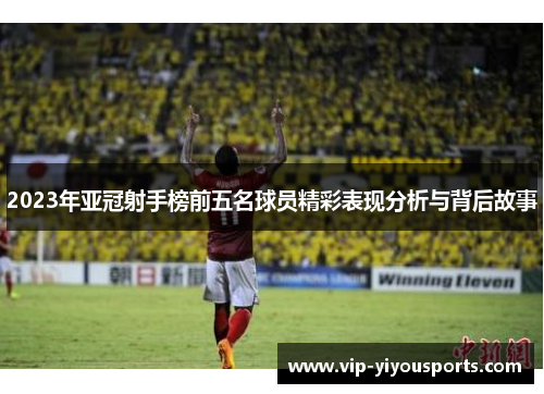 2023年亚冠射手榜前五名球员精彩表现分析与背后故事