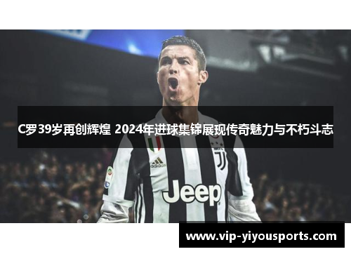 C罗39岁再创辉煌 2024年进球集锦展现传奇魅力与不朽斗志