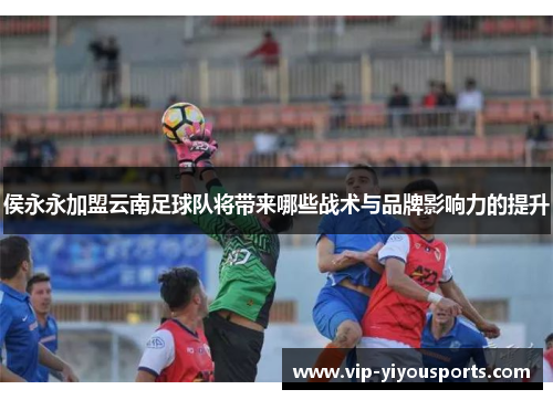 侯永永加盟云南足球队将带来哪些战术与品牌影响力的提升