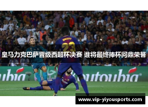 皇马力克巴萨晋级西超杯决赛 谁将最终捧杯问鼎荣誉